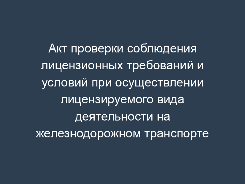 Акт проверки соблюдения лицензионных требований и условий при осуществлении лицензируемого вида деятельности на железнодорожном транспорте