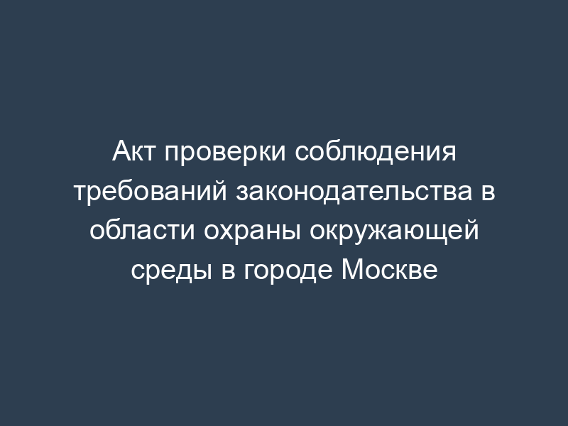 Акт проверки соблюдения требований законодательства в области охраны окружающей среды в городе Москве