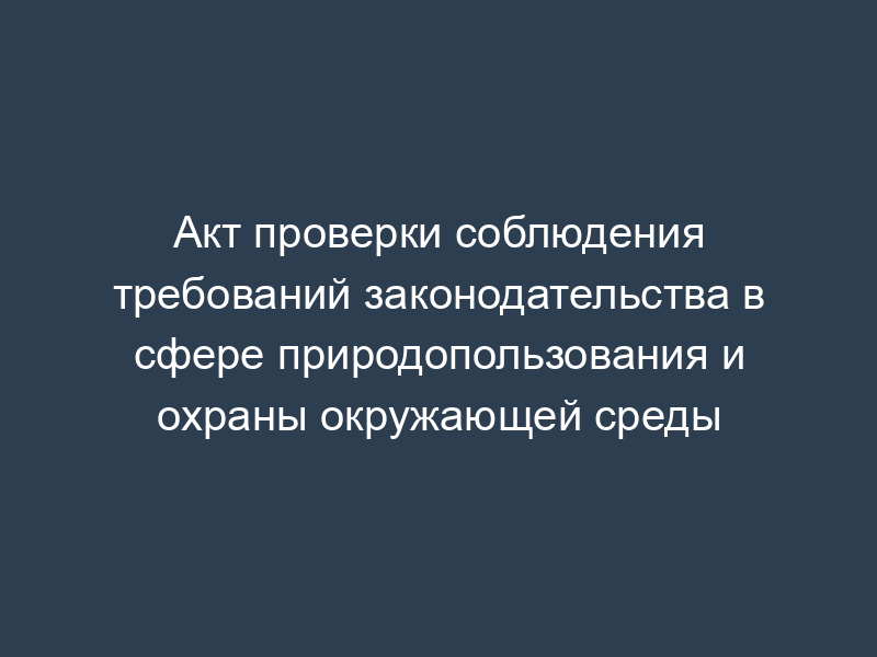 Акт проверки соблюдения требований законодательства в сфере природопользования и охраны окружающей среды