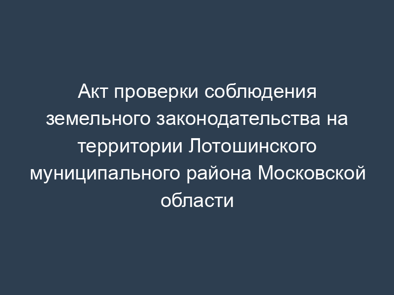 Акт проверки соблюдения земельного законодательства на территории Лотошинского муниципального района Московской области