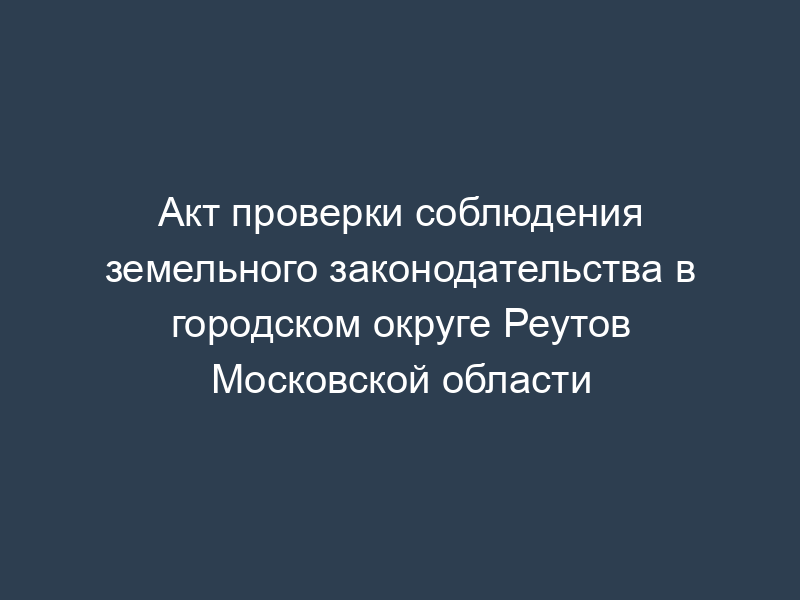 Акт проверки соблюдения земельного законодательства в городском округе Реутов Московской области