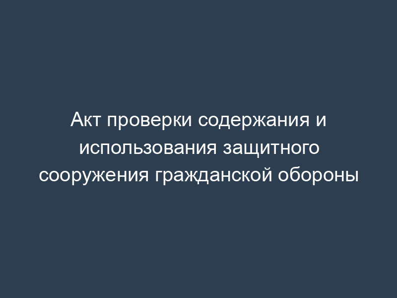 Акт проверки содержания и использования защитного сооружения гражданской обороны