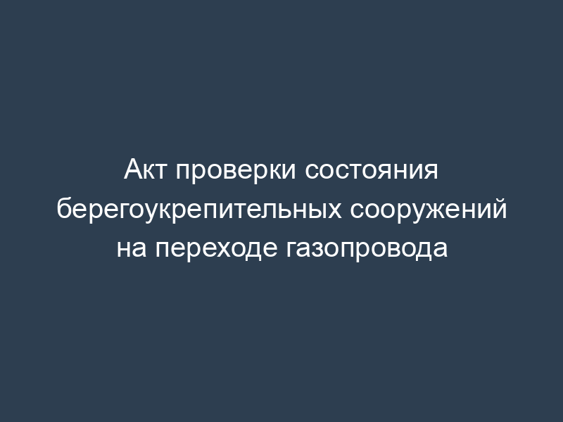 Акт проверки состояния берегоукрепительных сооружений на переходе газопровода