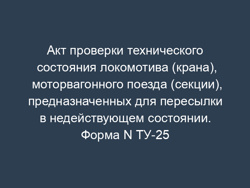 Акт проверки технического состояния локомотива (крана), моторвагонного поезда (секции), предназначенных для пересылки в недействующем состоянии. Форма N ТУ-25
