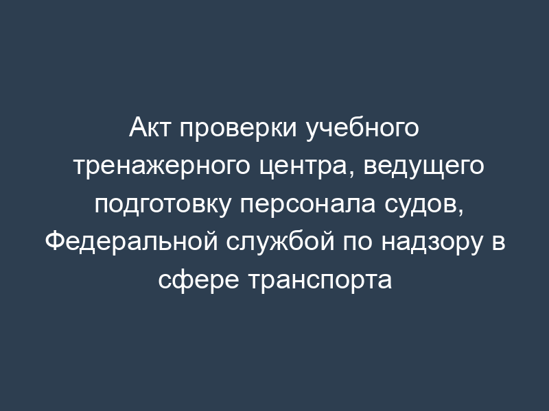 Акт проверки учебного тренажерного центра, ведущего подготовку персонала судов, Федеральной службой по надзору в сфере транспорта
