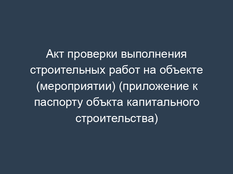 Акт проверки выполнения строительных работ на объекте (мероприятии) (приложение к паспорту объкта капитального строительства)