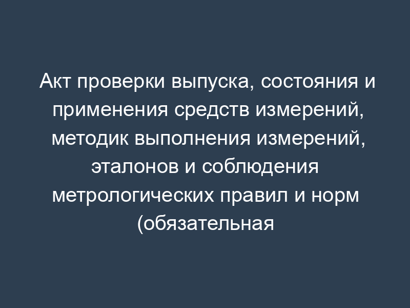 Акт проверки выпуска, состояния и применения средств измерений, методик выполнения измерений, эталонов и соблюдения метрологических правил и норм (обязательная форма)