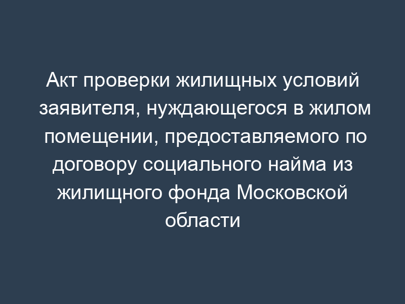 Акт проверки жилищных условий заявителя, нуждающегося в жилом помещении, предоставляемого по договору социального найма из жилищного фонда Московской области