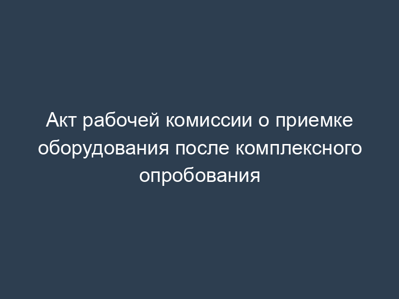 Акт рабочей комиссии о приемке оборудования после комплексного опробования