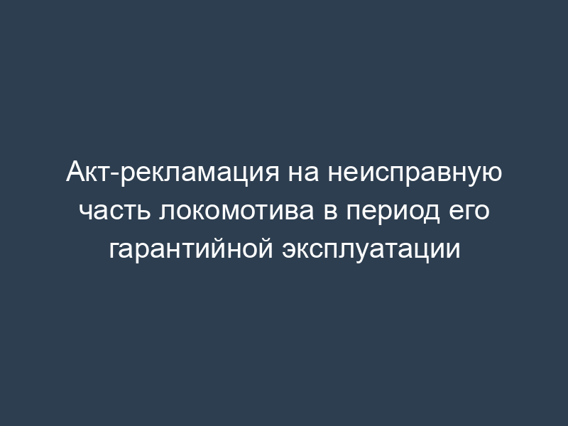 Акт-рекламация на неисправную часть локомотива в период его гарантийной эксплуатации