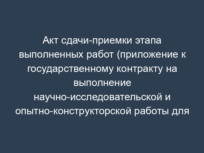 Акт сдачи-приемки этапа выполненных работ (приложение к государственному контракту на выполнение научно-исследовательской и опытно-конструкторской работы для государственных нужд)