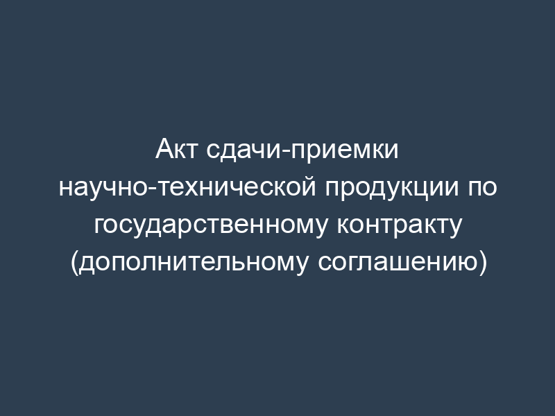 Акт сдачи-приемки научно-технической продукции по государственному контракту (дополнительному соглашению)