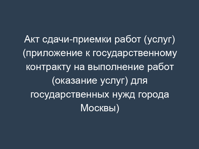 Акт сдачи-приемки работ (услуг) (приложение к государственному контракту на выполнение работ (оказание услуг) для государственных нужд города Москвы)