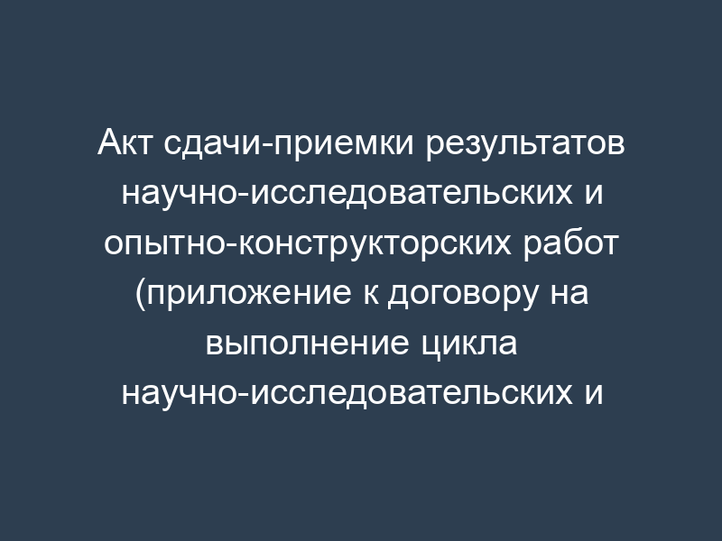 Акт сдачи-приемки результатов научно-исследовательских и опытно-конструкторских работ (приложение к договору на выполнение цикла научно-исследовательских и опытно-конструкторских работ)