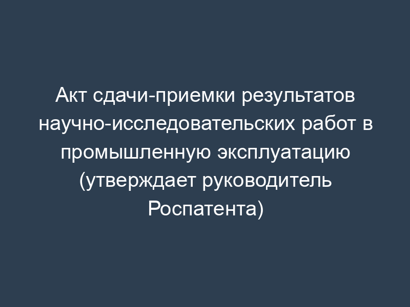 Акт сдачи-приемки результатов научно-исследовательских работ в промышленную эксплуатацию (утверждает руководитель Роспатента)
