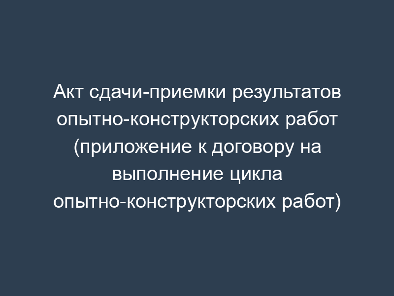 Акт сдачи-приемки результатов опытно-конструкторских работ (приложение к договору на выполнение цикла опытно-конструкторских работ)