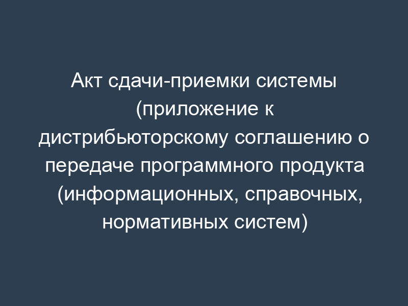 Акт сдачи-приемки системы (приложение к дистрибьюторскому соглашению о передаче программного продукта (информационных, справочных, нормативных систем)