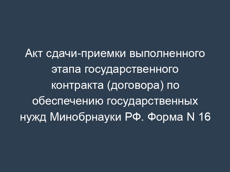 Акт сдачи-приемки выполненного этапа государственного контракта (договора) по обеспечению государственных нужд Минобрнауки РФ. Форма N 16