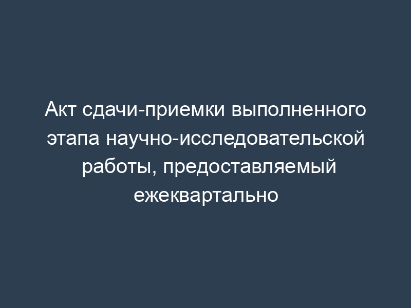 Акт сдачи-приемки выполненного этапа научно-исследовательской работы, предоставляемый ежеквартально