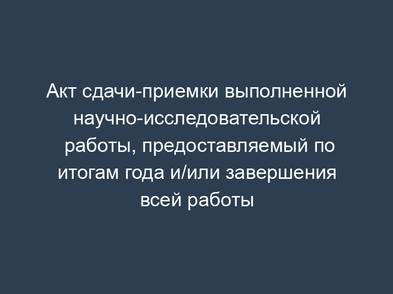Акт сдачи-приемки выполненной научно-исследовательской работы, предоставляемый по итогам года и/или завершения всей работы