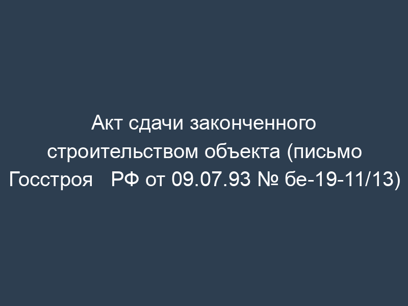 Акт сдачи законченного строительством объекта (письмо Госстроя   РФ от 09.07.93 № бе-19-11/13)