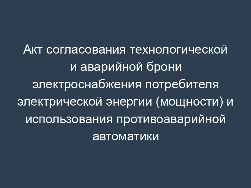 Акт согласования технологической и аварийной брони электроснабжения потребителя электрической энергии (мощности) и использования противоаварийной автоматики