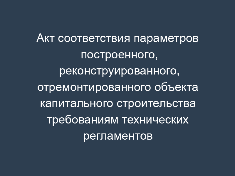 Акт соответствия параметров построенного, реконструированного, отремонтированного объекта капитального строительства требованиям технических регламентов (норм и правил) на территории Ленинского муниципального района Московской области