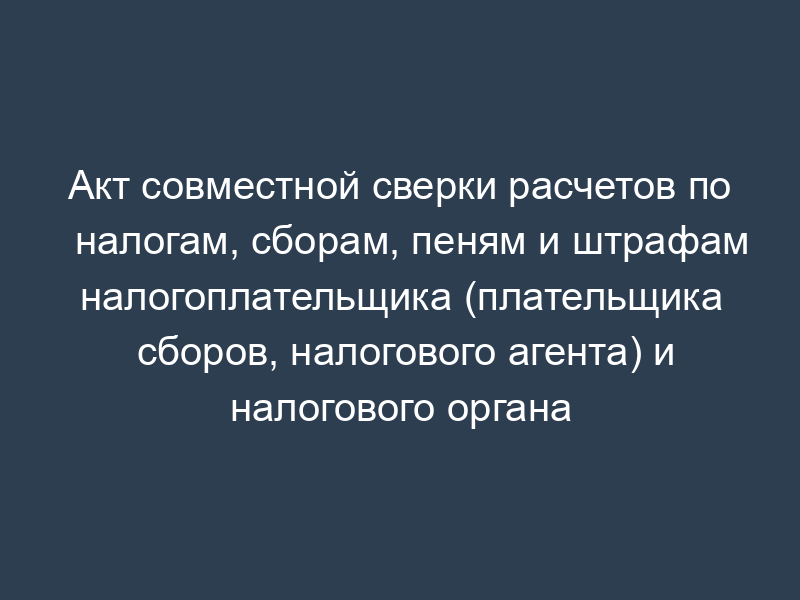 Акт совместной сверки расчетов по налогам, сборам, пеням и штрафам налогоплательщика (плательщика сборов, налогового агента) и налогового органа