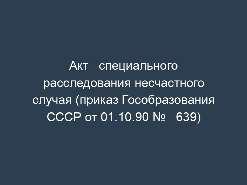 Акт   специального расследования несчастного случая (приказ Гособразования СССР от 01.10.90 №   639)