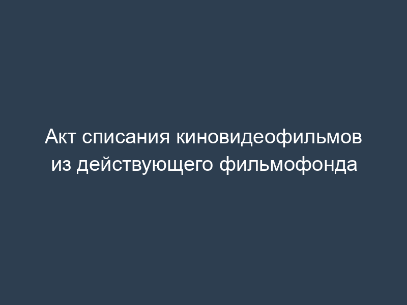 Акт списания киновидеофильмов из действующего фильмофонда