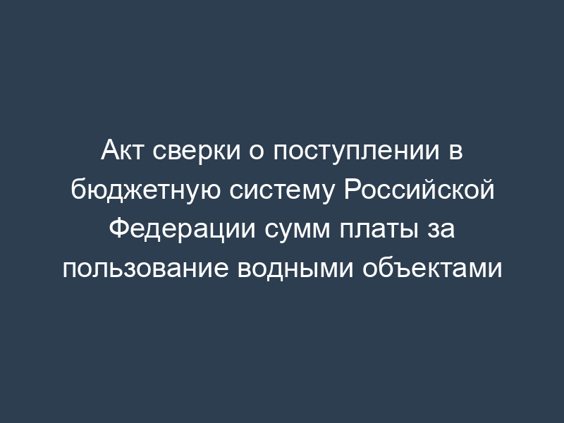 Акт сверки о поступлении в бюджетную систему Российской Федерации сумм платы за пользование водными объектами