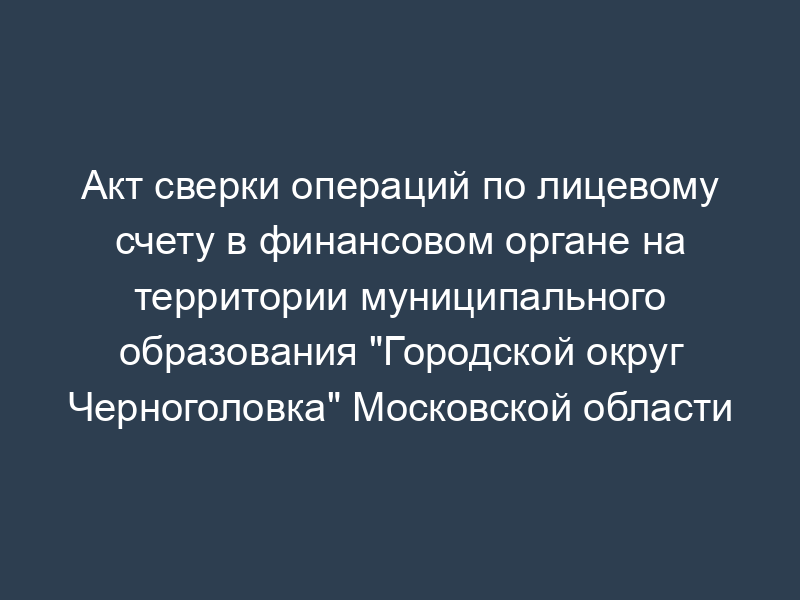 Акт сверки операций по лицевому счету в финансовом органе на территории муниципального образования "Городской округ Черноголовка" Московской области