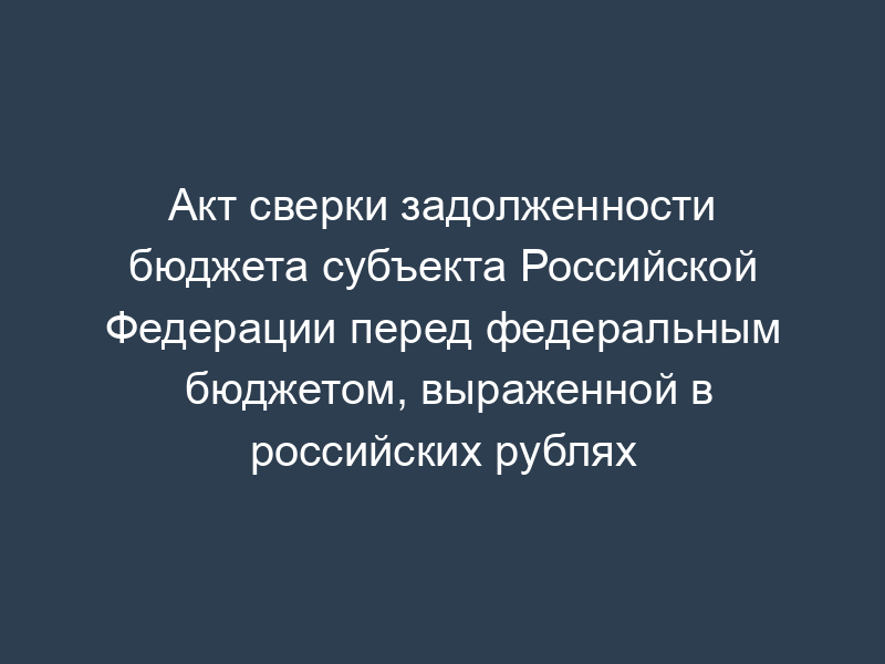 Акт сверки задолженности бюджета субъекта Российской Федерации перед федеральным бюджетом, выраженной в российских рублях