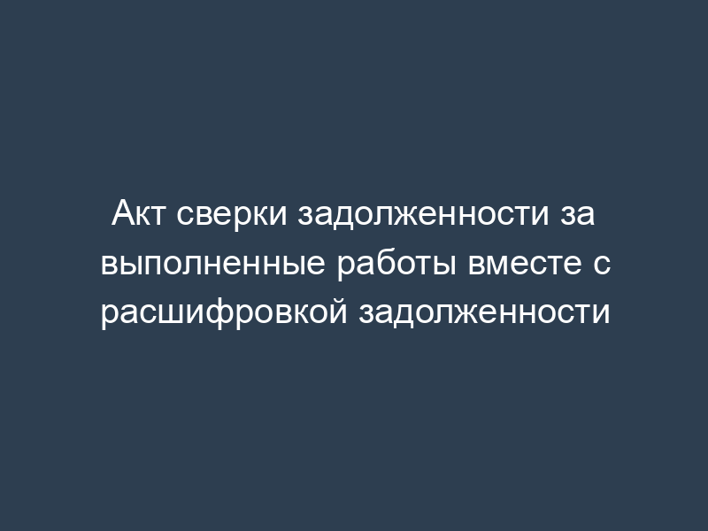 Акт сверки задолженности за выполненные работы вместе с расшифровкой задолженности