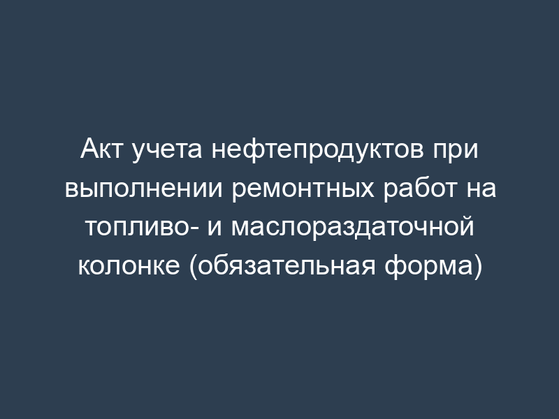Акт учета нефтепродуктов при выполнении ремонтных работ на топливо- и маслораздаточной колонке (обязательная форма)