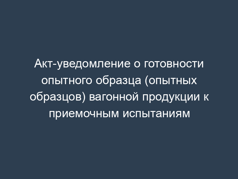 Акт-уведомление о готовности опытного образца (опытных образцов) вагонной продукции к приемочным испытаниям