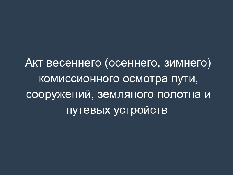 Акт весеннего (осеннего, зимнего) комиссионного осмотра пути, сооружений, земляного полотна и путевых устройств