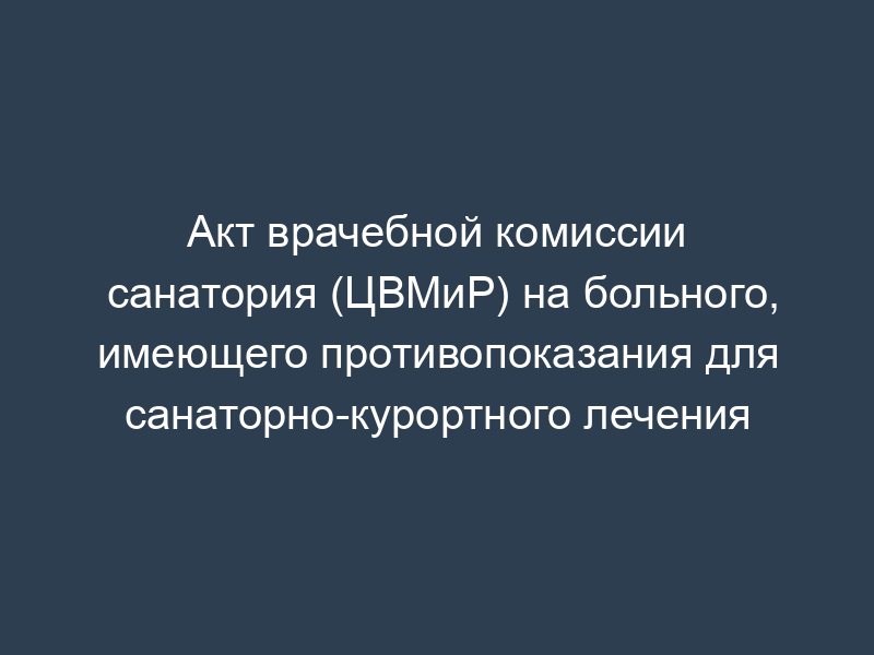 Акт врачебной комиссии санатория (ЦВМиР) на больного, имеющего противопоказания для санаторно-курортного лечения
