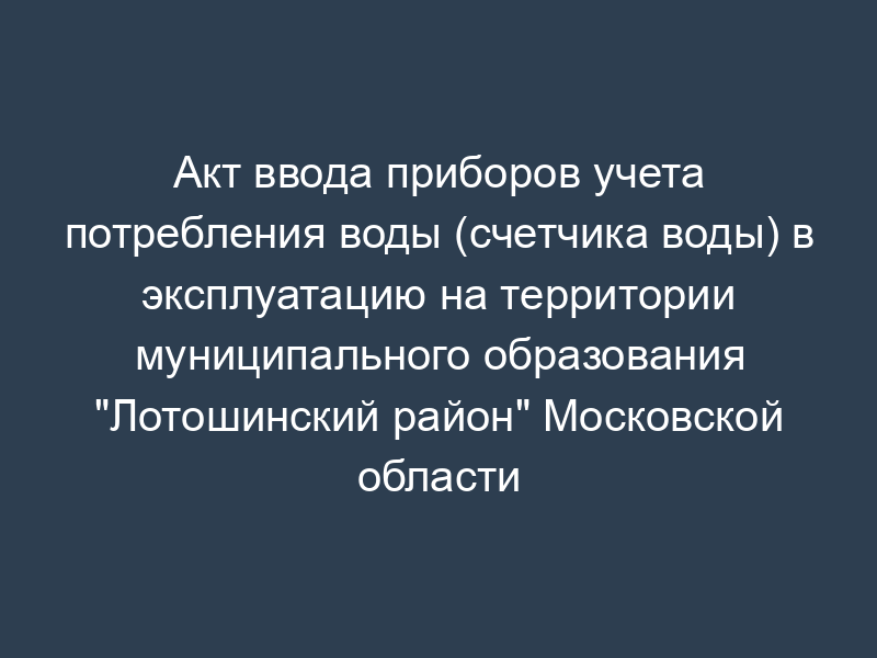 Акт ввода приборов учета потребления воды (счетчика воды) в эксплуатацию на территории муниципального образования "Лотошинский район" Московской области