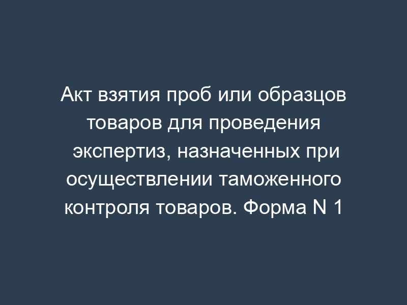Акт взятия проб или образцов товаров для проведения экспертиз, назначенных при осуществлении таможенного контроля товаров. Форма N 1