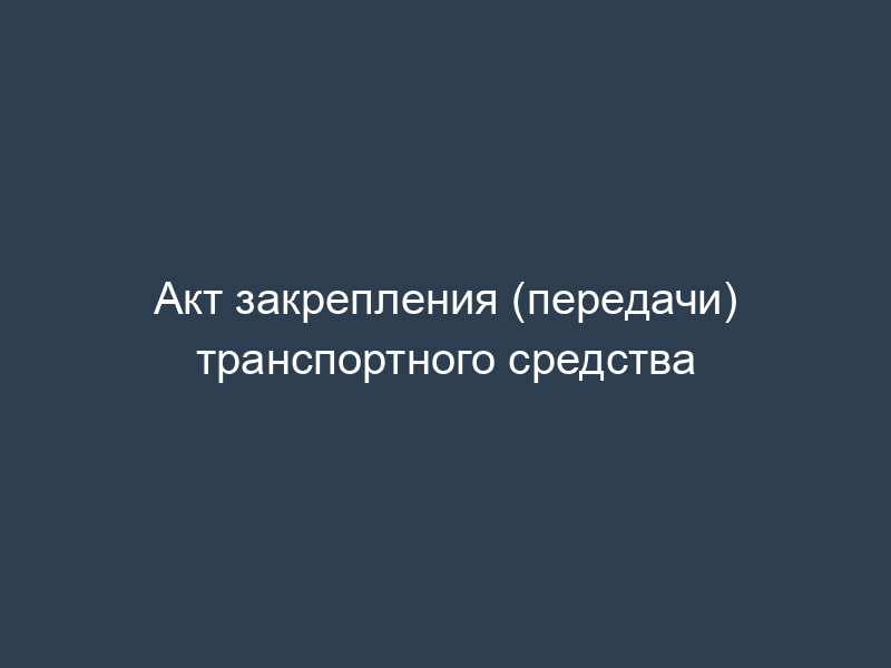 Акт закрепления (передачи) транспортного средства