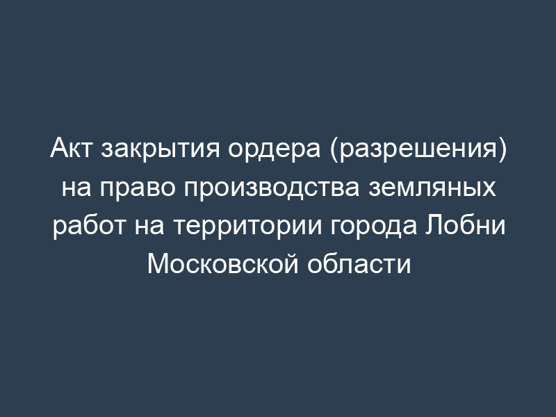 Акт закрытия ордера (разрешения) на право производства земляных работ на территории города Лобни Московской области