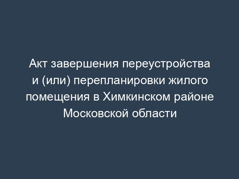 Акт завершения переустройства и (или) перепланировки жилого помещения в Химкинском районе Московской области