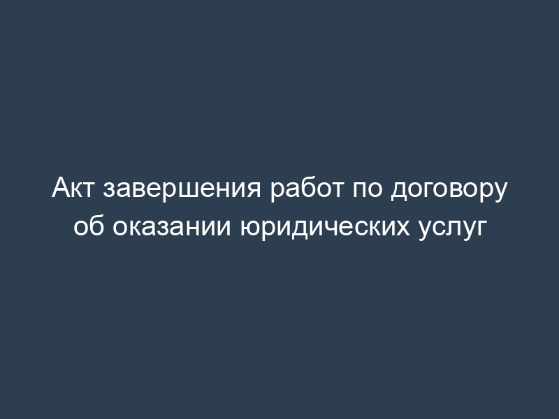 Акт завершения работ по договору об оказании юридических услуг