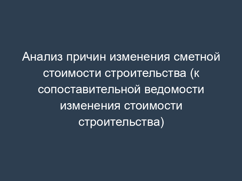 Анализ причин изменения сметной стоимости строительства (к сопоставительной ведомости изменения стоимости строительства)