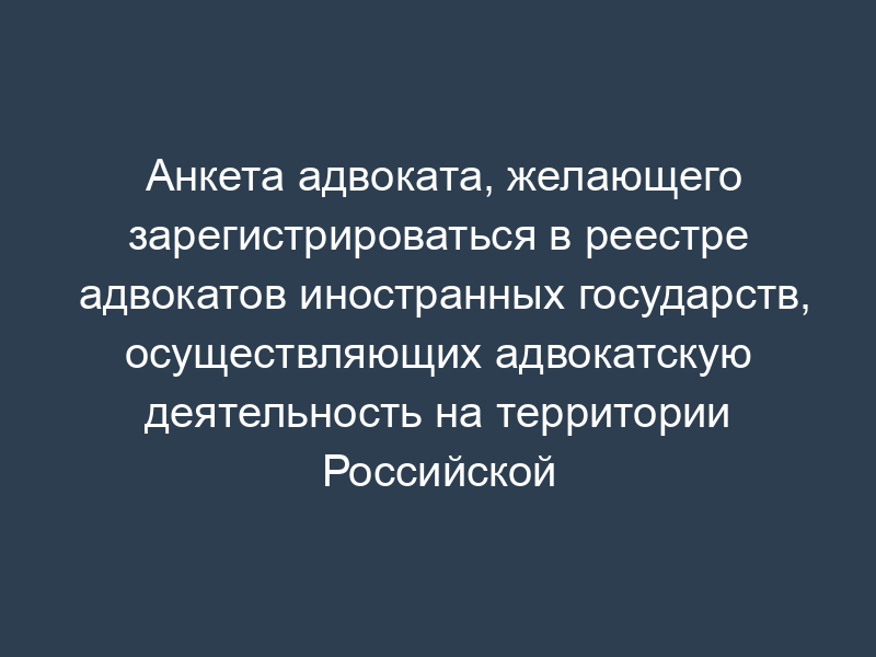 Анкета адвоката, желающего зарегистрироваться в реестре адвокатов иностранных государств, осуществляющих адвокатскую деятельность на территории Российской Федерации