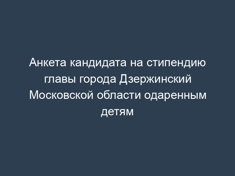Анкета кандидата на стипендию главы города Дзержинский Московской области одаренным детям