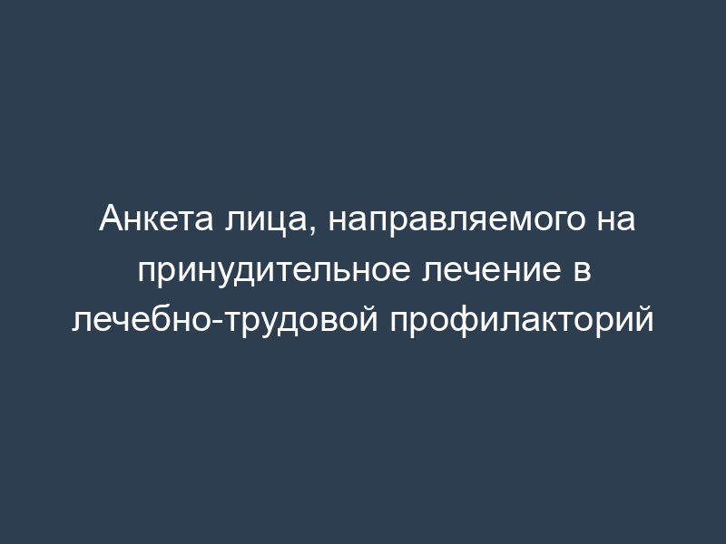 Анкета лица, направляемого на принудительное лечение в лечебно-трудовой профилакторий