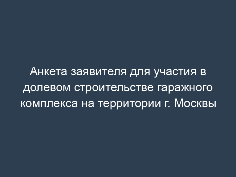 Анкета заявителя для участия в долевом строительстве гаражного комплекса на территории г. Москвы