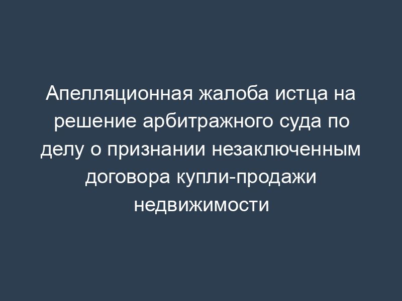 Апелляционная жалоба истца на решение арбитражного суда по делу о признании незаключенным договора купли-продажи недвижимости